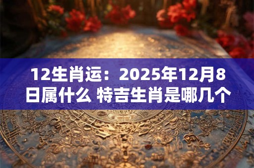 详细阅读:12生肖运:2025年12月8日属什么 特吉生肖是哪几个 12生肖运:2025年12月8日属什么 特吉生肖是哪几个