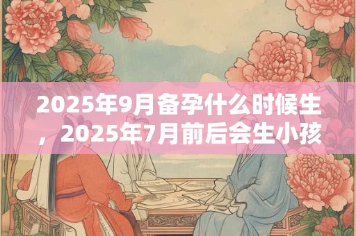 2025年9月备孕什么时候生，2025年7月前后会生小孩