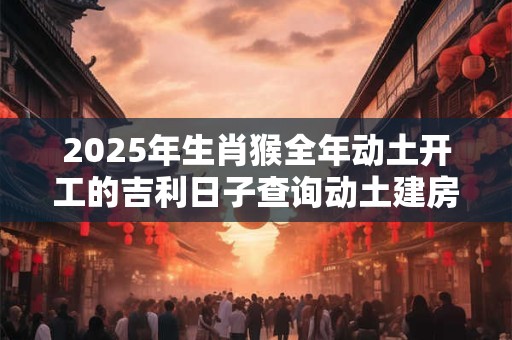 2025年生肖猴全年动土开工的吉利日子查询动土建房吉日查询