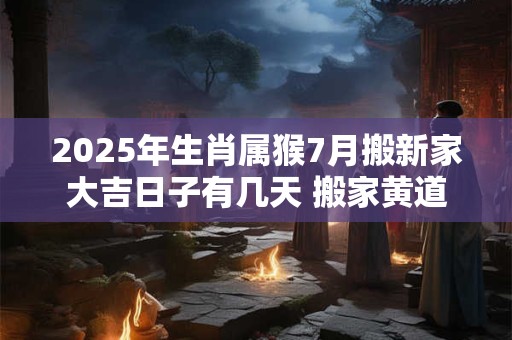 2025年生肖属猴7月搬新家大吉日子有几天 搬家黄道吉日
