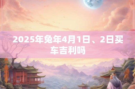 2025年兔年4月1日、2日买车吉利吗