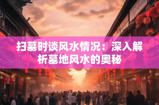 扫墓时谈风水情况：深入解析墓地风水的奥秘