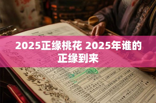 2025正缘桃花 2025年谁的正缘到来