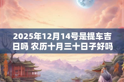 2025年12月14号是提车吉日吗 农历十月三十日子好吗