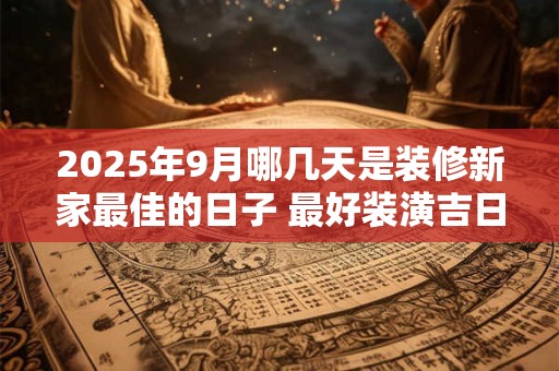2025年9月哪几天是装修新家最佳的日子 最好装潢吉日