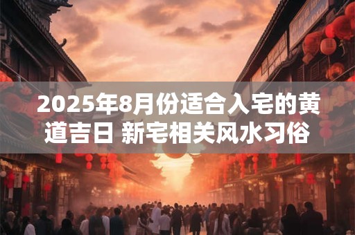 2025年8月份适合入宅的黄道吉日 新宅相关风水习俗