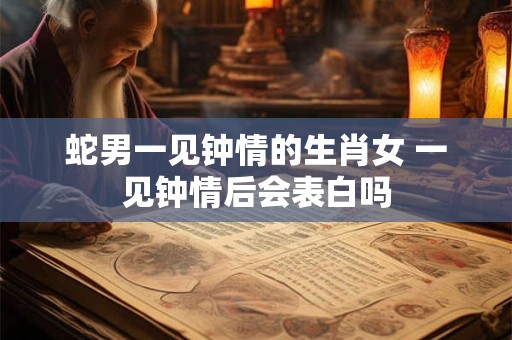 蛇男一见钟情的生肖女 一见钟情后会表白吗 蛇男一见钟情的生肖女 一见钟情后会表白吗