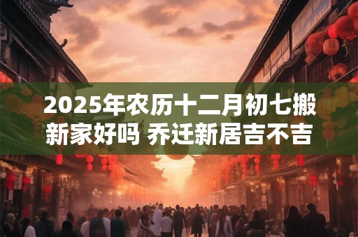 2025年农历十二月初七搬新家好吗 乔迁新居吉不吉利