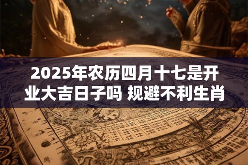 2025年农历四月十七是开业大吉日子吗 规避不利生肖 2025年农历四月十七是开业大吉日子吗 规避不利生肖