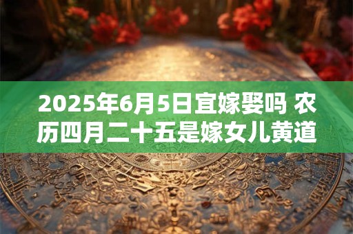 2025年6月5日宜嫁娶吗 农历四月二十五是嫁女儿黄道吉日吗