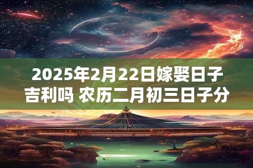 2025年2月22日嫁娶日子吉利吗 农历二月初三日子分析