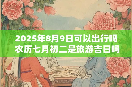 2025年8月9日可以出行吗 农历七月初二是旅游吉日吗