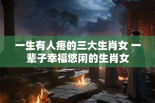 一生有人疼的三大生肖女 一辈子幸福悠闲的生肖女