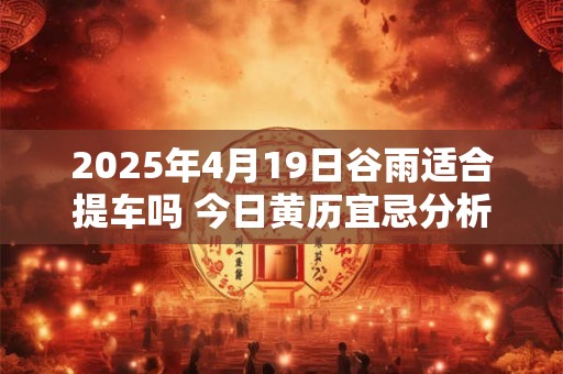 2025年4月19日谷雨适合提车吗 今日黄历宜忌分析