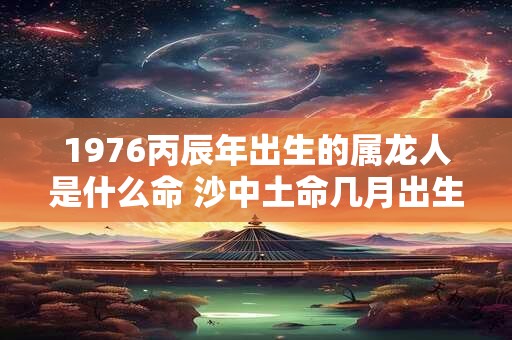 1976丙辰年出生的属龙人是什么命 沙中土命几月出生最好