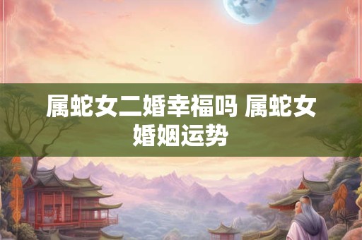 属蛇女二婚幸福吗 属蛇女婚姻运势