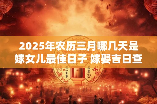 2025年农历三月哪几天是嫁女儿最佳日子 嫁娶吉日查询