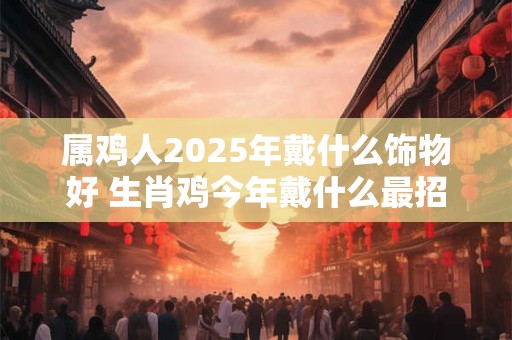 属鸡人2025年戴什么饰物好 生肖鸡今年戴什么最招财