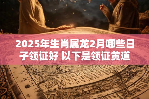 2025年生肖属龙2月哪些日子领证好 以下是领证黄道吉日