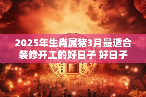 2025年生肖属猪3月最适合装修开工的好日子 好日子分析