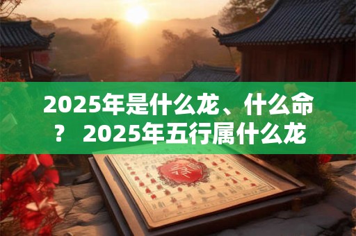 2025年是什么龙、什么命？ 2025年五行属什么龙