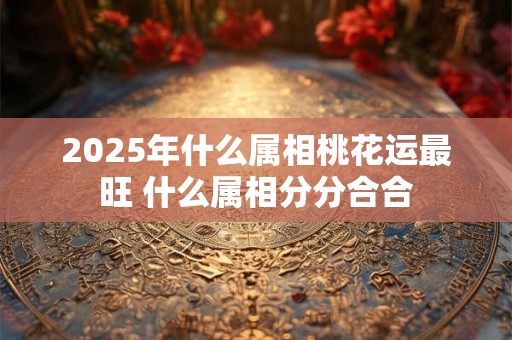 2025年什么属相桃花运最旺 什么属相分分合合
