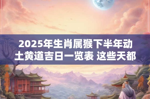2025年生肖属猴下半年动土黄道吉日一览表 这些天都不错