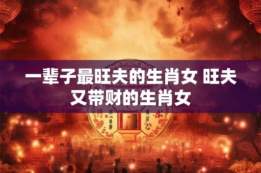 一辈子最旺夫的生肖女 旺夫又带财的生肖女 一辈子最旺夫的生肖女 旺夫又带财的生肖女