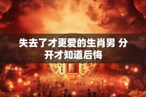 失去了才更爱的生肖男 分开才知道后悔