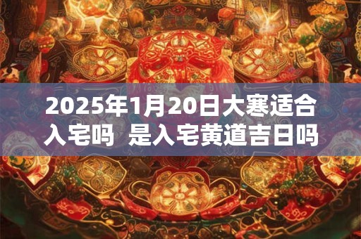 2025年1月20日大寒适合入宅吗  是入宅黄道吉日吗