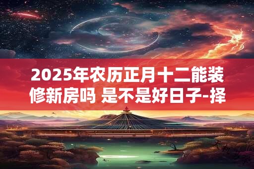 2025年农历正月十二能装修新房吗 是不是好日子-择吉日网