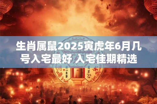 生肖属鼠2025寅虎年6月几号入宅最好 入宅佳期精选