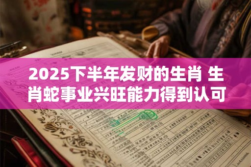 2025下半年发财的生肖 生肖蛇事业兴旺能力得到认可