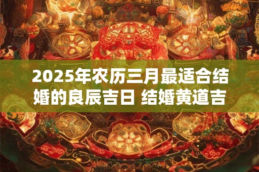 2025年农历三月最适合结婚的良辰吉日 结婚黄道吉日查询