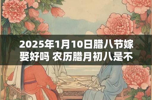 2025年1月10日腊八节嫁娶好吗 农历腊月初八是不是吉日