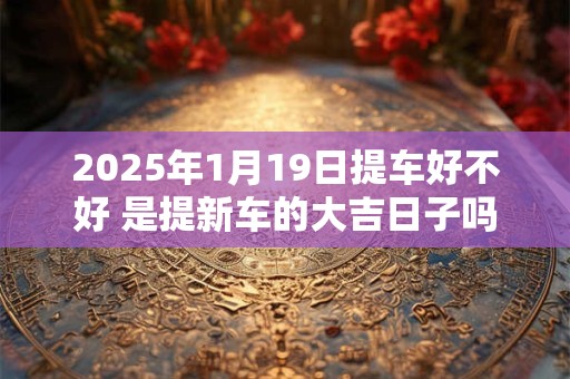 2025年1月19日提车好不好 是提新车的大吉日子吗