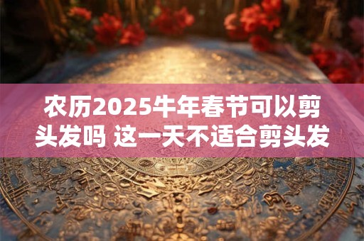 农历2025牛年春节可以剪头发吗 这一天不适合剪头发哦