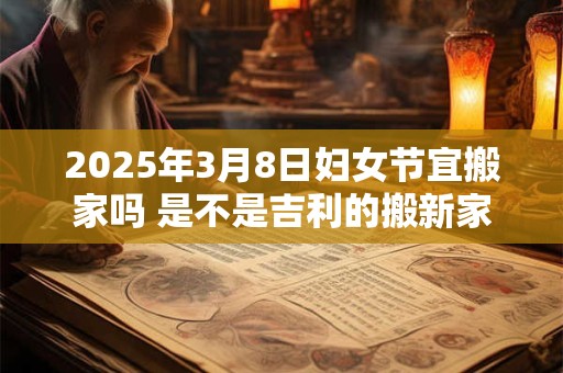 2025年3月8日妇女节宜搬家吗 是不是吉利的搬新家吉日