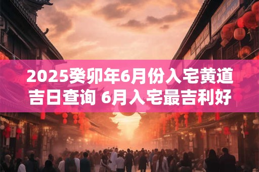 2025癸卯年6月份入宅黄道吉日查询 6月入宅最吉利好日子