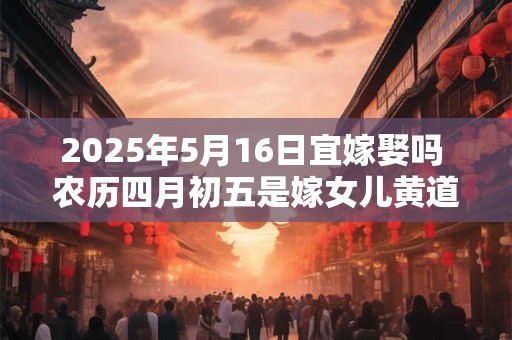 2025年5月16日宜嫁娶吗 农历四月初五是嫁女儿黄道吉日吗
