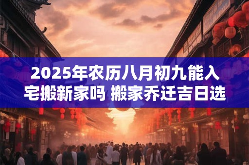 2025年农历八月初九能入宅搬新家吗 搬家乔迁吉日选择