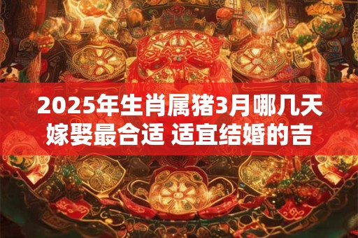 2025年生肖属猪3月哪几天嫁娶最合适 适宜结婚的吉日