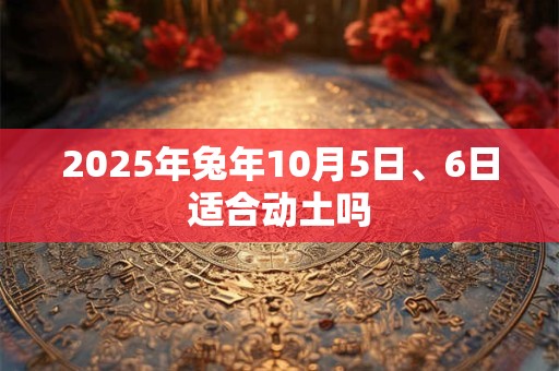 2025年兔年10月5日、6日适合动土吗