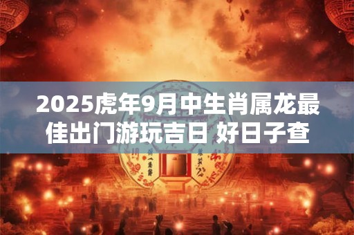 2025虎年9月中生肖属龙最佳出门游玩吉日 好日子查询