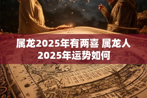 属龙2025年有两喜 属龙人2025年运势如何