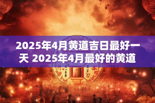 2025年4月黄道吉日最好一天 2025年4月最好的黄道