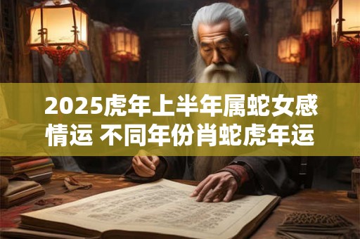 2025虎年上半年属蛇女感情运 不同年份肖蛇虎年运势