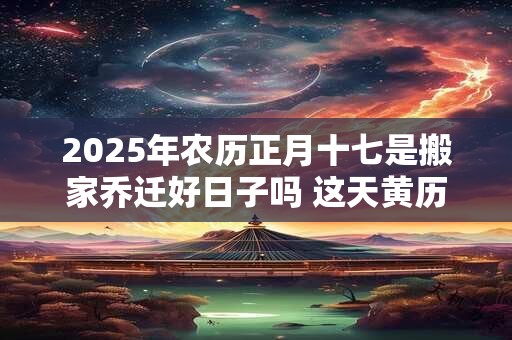 2025年农历正月十七是搬家乔迁好日子吗 这天黄历宜忌