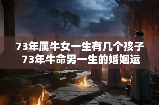 73年属牛女一生有几个孩子 73年牛命男一生的婚姻运势