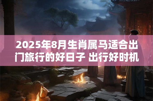 2025年8月生肖属马适合出门旅行的好日子 出行好时机